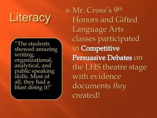    Mr. Cross’s 9th
Literacy               Honors and Gifted
                       Language Arts
                       classes participated
“The students
showed amazing         in
writing,
organizational,                           on
analytical, and        the LHS theatre stage
public speaking
skills. Most of        with evidence
all, they had a
blast doing it!”       documents they
                       created!
 