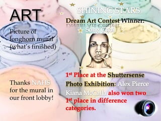 ART                 Dream Art Contest Winner:
Picture of
longhorn mural
(what’s finished)



                                  Shuttersense
Thanks              Photo Exhibition:
for the mural in
our front lobby!
 