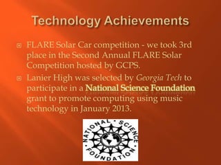    FLARE Solar Car competition - we took 3rd
    place in the Second Annual FLARE Solar
    Competition hosted by GCPS.
   Lanier High was selected by Georgia Tech to
    participate in a
    grant to promote computing using music
    technology in January 2013.
 