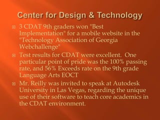    3 CDAT 9th graders won "Best
    Implementation" for a mobile website in the
    "Technology Association of Georgia
    Webchallenge"
   Test results for CDAT were excellent. One
    particular point of pride was the 100% passing
    rate, and 56% Exceeds rate on the 9th grade
    Language Arts EOCT
   Mr. Reilly was invited to speak at Autodesk
    University in Las Vegas, regarding the unique
    use of their software to teach core academics in
    the CDAT environment.
 