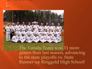 L




    The Varsity Team won 11 more
    games than last season, advancing
    to the state playoffs vs. State
    Runner-up Ringgold High School!
 