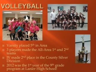    Varsity placed 5th in Area
   3 players made the All-Area 1st and 2nd
    teams
   JV made 2nd place in the County Silver
    Division
   2012 was the 1st year of the 9th grade
    program at Lanier High School!
 