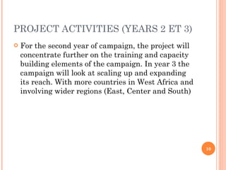 PROJECT ACTIVITIES (YEARS 2 ET 3) For the second year of campaign, the project will concentrate further on the training and capacity building elements of the campaign. In year 3 the campaign will look at scaling up and expanding its reach. With more countries in West Africa and involving wider regions (East, Center and South) 