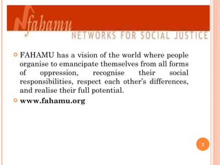FAHAMU has a vision of the world where people organise to emancipate themselves from all forms of oppression, recognise their social responsibilities, respect each other’s differences, and realise their full potential. www.fahamu.org 