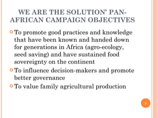 WE ARE THE SOLUTION’ PAN-AFRICAN CAMPAIGN OBJECTIVES To promote good practices and knowledge that have been known and handed down for generations in Africa (agro-ecology, seed saving) and have sustained food sovereignty on the continent To influence decision-makers and promote better governance To value family agricultural production 
