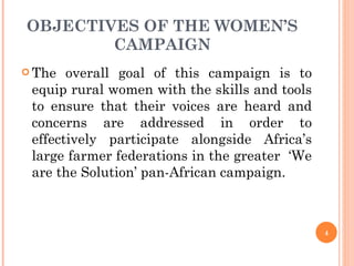 OBJECTIVES OF THE WOMEN’S CAMPAIGN The overall goal of this campaign is to equip rural women with the skills and tools to ensure that their voices are heard and concerns are addressed in order to effectively participate alongside Africa’s large farmer federations in the greater  ‘We are the Solution’ pan-African campaign.  