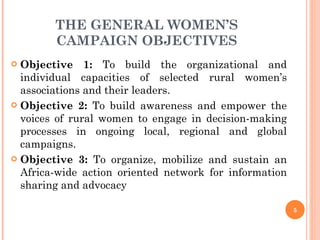 THE GENERAL WOMEN’S CAMPAIGN OBJECTIVES Objective 1:  To build the organizational and individual capacities of selected rural women’s associations and their leaders. Objective 2:  To build awareness and empower the voices of rural women to engage in decision-making processes in ongoing local, regional and global campaigns. Objective 3:  To organize, mobilize and sustain an Africa-wide action oriented network for information sharing and advocacy  