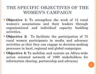 THE SPECIFIC OBJECTIVES OF THE WOMEN’S CAMPAIGN Objective 1:  To strengthen the work of 12 rural women’s associations and their leaders through organizational and individual capacity building activities. Objective 2:   To facilitate the participation of 75 rural women participants in media and advocacy activities so that they can engage in decision-making processes in local, regional and global campaigns.  Objective 3:  To mobilize and sustain an Africa-wide action oriented network of 1000 stakeholders for information sharing, partnership and advocacy  
