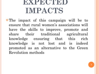 EXPECTED IMPACTS  The impact of this campaign will be to ensure that rural women’s associations will have the skills to improve, promote and share their traditional agricultural knowledge ensuring that this rich knowledge is not lost and is indeed promoted as an alternative to the Green Revolution methods 