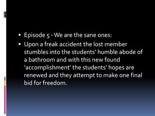 Episode 5 - We are the sane ones:
 Upon a freak accident the lost member
  stumbles into the students’ humble abode of
  a bathroom and with this new found
  ‘accomplishment’ the students’ hopes are
  renewed and they attempt to make one final
  bid for freedom.
 