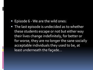  Episode 6 - We are the wild ones:
 The last episode is undecided as to whether
  these students escape or not but either way
  their lives change indefinitely, for better or
  for worse, they are no longer the sane socially
  acceptable individuals they used to be, at
  least underneath the façade…
 