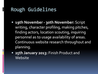 Rough Guidelines

 19th November - 30th November: Script
  writing, character profiling, making pitches,
  finding actors, location scouting, inquiring
  personnel as to usage availability of areas.
  Continuous website research throughout and
  planning.
 25th January 2013: Finish Product and
  Website
 