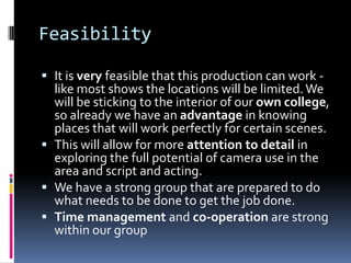 Feasibility

 It is very feasible that this production can work -
  like most shows the locations will be limited. We
  will be sticking to the interior of our own college,
  so already we have an advantage in knowing
  places that will work perfectly for certain scenes.
 This will allow for more attention to detail in
  exploring the full potential of camera use in the
  area and script and acting.
 We have a strong group that are prepared to do
  what needs to be done to get the job done.
 Time management and co-operation are strong
  within our group
 