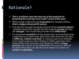 Rationale?
 This is a brilliant new idea that has al the potential of
  becoming the next big ‘must watch’ series of the year!
 With enough material to last 6 episodes this concept will be a
  short, snappy and powerful season.
 I can see this concept having the chance to have several seasons
  - perhaps around the concept that the students escape but they
  are changed - how would they live their lives differently?
 It is absolutely essential that this product be commissioned to be
  created because unlike show after show after show this one idea
  is different, realistic and fresh. It is being made to be relatable
  to it’s target audience with a feeling of reality ingrained in the
  relationships with characters and situations. With a unique
  premise and outlook on the adaptability of humans in difficult
  situations this show can also be an eye opener to viewers on
  society’s underbelly…
 