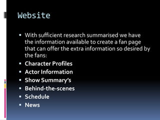 Website

 With sufficient research summarised we have
  the information available to create a fan page
  that can offer the extra information so desired by
  the fans:
 Character Profiles
 Actor Information
 Show Summary’s
 Behind-the-scenes
 Schedule
 News
 