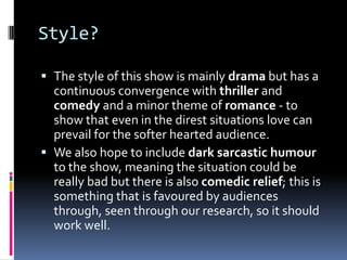Style?

 The style of this show is mainly drama but has a
  continuous convergence with thriller and
  comedy and a minor theme of romance - to
  show that even in the direst situations love can
  prevail for the softer hearted audience.
 We also hope to include dark sarcastic humour
  to the show, meaning the situation could be
  really bad but there is also comedic relief; this is
  something that is favoured by audiences
  through, seen through our research, so it should
  work well.
 