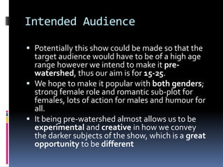 Intended Audience

 Potentially this show could be made so that the
  target audience would have to be of a high age
  range however we intend to make it pre-
  watershed, thus our aim is for 15-25.
 We hope to make it popular with both genders;
  strong female role and romantic sub-plot for
  females, lots of action for males and humour for
  all.
 It being pre-watershed almost allows us to be
  experimental and creative in how we convey
  the darker subjects of the show, which is a great
  opportunity to be different
 