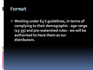 Format

 Working under E4’s guidelines, in terms of
  complying to their demographic - age range
  (15-35) and pre-watershed rules - we will be
  authorised to have them as our
  distributors.
 
