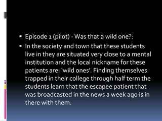  Episode 1 (pilot) - Was that a wild one?:
 In the society and town that these students
  live in they are situated very close to a mental
  institution and the local nickname for these
  patients are: ‘wild ones’. Finding themselves
  trapped in their college through half term the
  students learn that the escapee patient that
  was broadcasted in the news a week ago is in
  there with them.
 