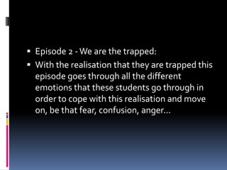  Episode 2 - We are the trapped:
 With the realisation that they are trapped this
  episode goes through all the different
  emotions that these students go through in
  order to cope with this realisation and move
  on, be that fear, confusion, anger…
 