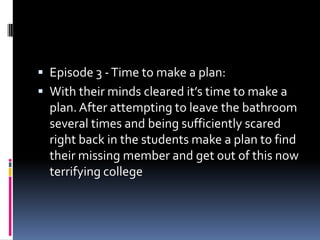  Episode 3 - Time to make a plan:
 With their minds cleared it’s time to make a
  plan. After attempting to leave the bathroom
  several times and being sufficiently scared
  right back in the students make a plan to find
  their missing member and get out of this now
  terrifying college
 