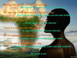 We are the world, we are the children   Nós somos o mundo, nós somos as crianças  We are the ones who make a brigther day   Nós somos aqueles que criamos um dia mais brilhante So let’s start giving   Então vamos começar doando There’s a choice we’re making   É uma escolha que estamos fazendo We’re saving our own lives   Estamos salvando nossas próprias vidas It’s true we’ll make a better day,  É verdade que nós vamos criar um dia melhor Just you and me  Só você e eu 