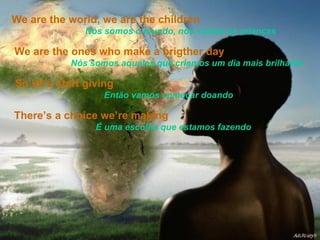 We are the world, we are the children   Nós somos o mundo, nós somos as crianças  We are the ones who make a brigther day   Nós somos aqueles que criamos um dia mais brilhante So let’s start giving   Então vamos começar doando There’s a choice we’re making   É uma escolha que estamos fazendo 