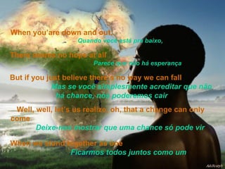 When you’are down and out,   Quando você está pra baixo, There seems no hope at all   Parece que não há esperança But if you just believe there’s no way we can fall  Mas se você simplesmente acreditar que não há chance, nós poderemos cair Well, well, let’s us realize, oh, that a change can only come  Deixe-nos mostrar que uma chance só pode vir When we stand together as one  Ficarmos todos juntos como um   