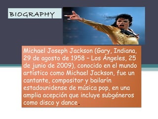 BIOGRAPHY

Michael Joseph Jackson (Gary, Indiana,
29 de agosto de 1958 – Los Ángeles, 25
de junio de 2009), conocido en el mundo
artístico como Michael Jackson, fue un
cantante, compositor y bailarín
estadounidense de música pop, en una
amplia acepción que incluye subgéneros
como disco y dance.

 