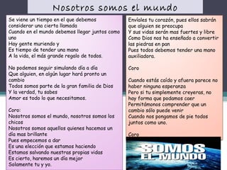Nosotros somos el mundo
Se viene un tiempo en el que debemos
considerar una cierta llamada 
Cuando en el mundo debemos llegar juntos como
uno 
Hay gente muriendo y 
Es tiempo de tender una mano 
A la vida, el más grande regalo de todos. 

Envíales tu corazón, pues ellos sabrán
que alguien se preocupa 
Y sus vidas serán mas fuertes y libre 
Como Dios nos ha enseñado a convertir
las piedras en pan 
Pues todos debemos tender una mano
auxiliadora. 

No podemos seguir simulando día a día 
Que alguien, en algún lugar hará pronto un
cambio 
Todos somos parte de la gran familia de Dios 
Y la verdad, tu sabes 
Amor es todo lo que necesitamos. 

Coro

Coro: 
Nosotros somos el mundo, nosotros somos los
chicos 
Nosotros somos aquellos quienes hacemos un
día mas brillante 
Pues empecemos a dar 
Es una elección que estamos haciendo 
Estamos salvando nuestras propias vidas 
Es cierto, haremos un día mejor 
Solamente tu y yo.

Cuando estás caído y afuera parece no
haber ninguna esperanza 
Pero si tu simplemente creyeras, no
hay forma que podamos caer 
Permitámonos comprender que un
cambio sólo puede venir 
Cuando nos pongamos de pie todos
juntos como uno. 
Coro

 