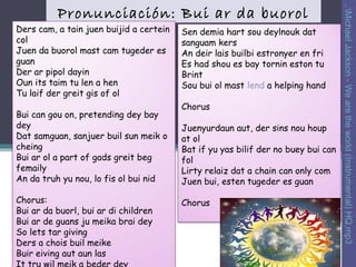 Ders cam, a tain juen buijid a certein
col
Juen da buorol mast cam tugeder es
guan
Der ar pipol dayin
Oun its taim tu len a hen
Tu laif der greit gis of ol
Bui can gou on, pretending dey bay
dey
Dat samguan, sanjuer buil sun meik o
cheing
Bui ar ol a part of gads greit beg
femaily
An da truh yu nou, lo fis ol bui nid
Chorus:
Bui ar da buorl, bui ar di children
Bui ar de guans ju meika brai dey
So lets tar giving
Ders a chois buil meike
Buir eiving aut aun las

Sen demia hart sou deylnouk dat
sanguam kers
An deir lais builbi estronyer en fri
Es had shou es bay tornin eston tu
Brint
Sou bui ol mast lend a helping hand
Chorus
Juenyurdaun aut, der sins nou houp
at ol
Bat if yu yas bilif der no buey bui can
fol
Lirty relaiz dat a chain can only com
Juen bui, esten tugeder es guan
Chorus

..Michael Jackson - We are the world (Instrumental) HQ.mp3

Pronunciación: Bui ar da buorol

 