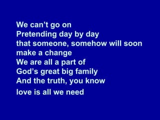 We can’t go on Pretending day by day that someone, somehow will soon make a change We are all a part of God’s great big family And the truth, you know  love is all we need   