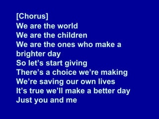 [Chorus] We are the world We are the children We are the ones who make a brighter day So let’s start giving There’s a choice we’re making We’re saving our own lives It’s true we’ll make a better day Just you and me 