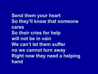 Send them your heart So they’ll know that someone cares So their cries for help will not be in vain We can’t let them suffer no we cannot turn away Right now they need a helping hand 