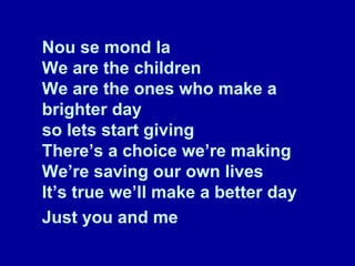 Nou se mond la We are the children We are the ones who make a brighter day so lets start giving There’s a choice we’re making We’re saving our own lives It’s true we’ll make a better day Just you and me   