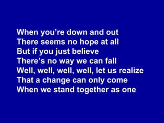 When you’re down and out There seems no hope at all But if you just believe There’s no way we can fall Well, well, well, well, let us realize That a change can only come When we stand together as one 