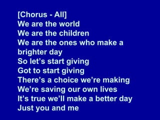 [Chorus - All] We are the world We are the children We are the ones who make a brighter day So let’s start giving Got to start giving There’s a choice we’re making We’re saving our own lives It’s true we’ll make a better day Just you and me 