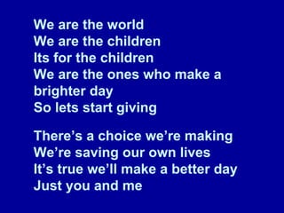 We are the world We are the children Its for the children We are the ones who make a brighter day So lets start giving There’s a choice we’re making We’re saving our own lives It’s true we’ll make a better day Just you and me 