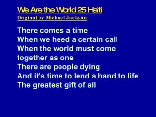 We Are the World 25 Haiti Original by Michael Jackson There comes a time When we heed a certain call When the world must come  together as one There are people dying And it’s time to lend a hand to life The greatest gift of all     
