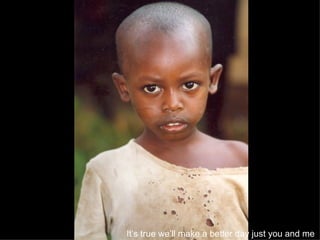 It’s true we’ll make a better day just you and me   