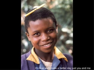 It’s true we’ll make a better day just you and me   