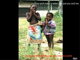 It’s true we’ll make a better day just you and me   (fjp) because,  remember, you also are his world. 