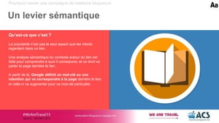 Pourquoi mener une campagne de relations blogueurs
Un levier sémantique
Qu’est-ce que c’est ?
La popularité n’est pas le seul aspect que les robots
regardent dans un lien.
Une analyse sémantique du contexte autour du lien est
faite pour comprendre à quoi il correspond, et ce dont va
parler la page derrière le lien.
A partir de là, Google définit un mot-clé ou une
intention qui va correspondre à la page derrière le lien,
et celle-ci va augmenter pour ce mot-clé particulier.
 