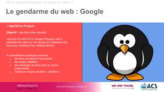 RP et relations blogueurs, du pareil au même ?
Le gendarme du web : Google
L’algorithme Penguin
Objectif : des liens plus naturels
Lancé le 24 avril 2012, Google Penguin vise à
pénaliser les sites qui ont abusé de l’utilisation des
liens pour améliorer leur référencement.
Il a pénalisé les pratiques suivante :
● les liens provenant d’annuaires
● les pages satellites
● les échanges de liens plus ou moins
automatisés
● l’achat en masse de liens « dofollow »
 