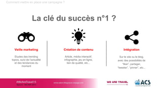 Création de contenu
Article, média interactif,
infographie, jeu en ligne,
lien de qualité, etc...
Comment mettre en place une campagne ?
La clé du succès n°1 ?
Veille marketing
Etudes des trending
topics, suivi de l’actualité
et des tendances du
moment
Intégration
Sur le site ou le blog,
avec des possibilités de
“liker”, partager,
“tweeter”, “pinner”, etc...
 