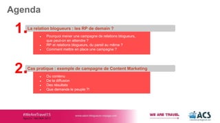 ● Pourquoi mener une campagne de relations blogueurs,
que peut-on en attendre ?
● RP et relations blogueurs, du pareil au même ?
● Comment mettre en place une campagne ?
La relation blogueurs : les RP de demain ?
Agenda
1.
● Du contenu
● De la diffusion
● Des résultats
● Que demande le peuple ?!
Cas pratique : exemple de campagne de Content Marketing
2.
 