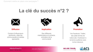 Comment mettre en place une campagne ?
La clé du succès n°2 ?
Implication
Des différents
interlocuteurs et contacts,
animation de la
communauté
Diffusion
Contact d’influenceurs
pertinents, cibler les
communautés et médias
appropriés
Promotion
Via Facebook, Twitter,
des plate formes de
native ads. S’adresser à
la bonne audience avec
le bon discours.
 