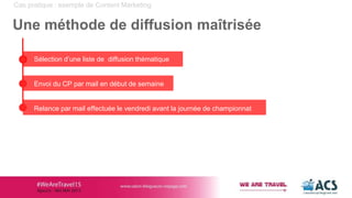 Cas pratique : exemple de Content Marketing
Une méthode de diffusion maîtrisée
Sélection d’une liste de diffusion thématique
Envoi du CP par mail en début de semaine
Relance par mail effectuée le vendredi avant la journée de championnat
 