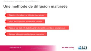 Cas pratique : exemple de Content Marketing
Une méthode de diffusion maîtrisée
Sélection d’une liste de diffusion thématique
Envoi du CP par mail en début de semaine
Relance par mail effectuée le vendredi avant la journée de championnat
Relance téléphonique effectuée le même jour
 