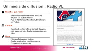 ● Il s’est axé sur la rivalité entre les 2 équipes,
mais aussi entre les 2 cultures associées aux
villes.
● Une webradio et media online avec une
diffusion sur toute la France.
● Plus de 16k fans sur Facebook, 5k followers
sur Twitter.
Cas pratique : exemple de Content Marketing
Un média de diffusion : Radio VL
● 2 liens dofollow dans l’article.
● Ces liens pointaient vers l’infographie.
● Compensation demandée.
Qu’est-ce que c’est ?
Liens
L’article
Lien vers l’url
 